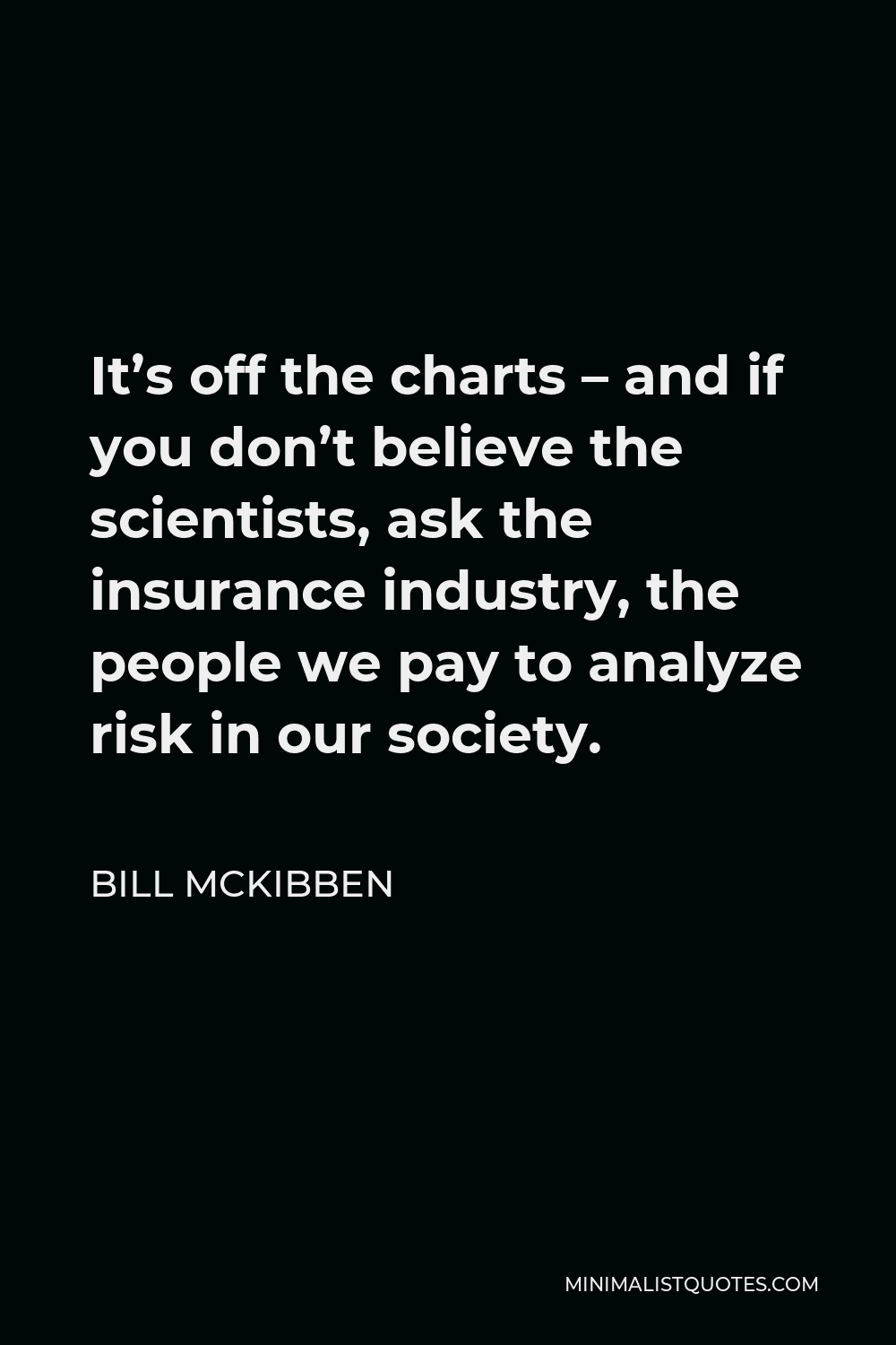 Bill McKibben Quote - It’s off the charts – and if you don’t believe the scientists, ask the insurance industry, the people we pay to analyze risk in our society.