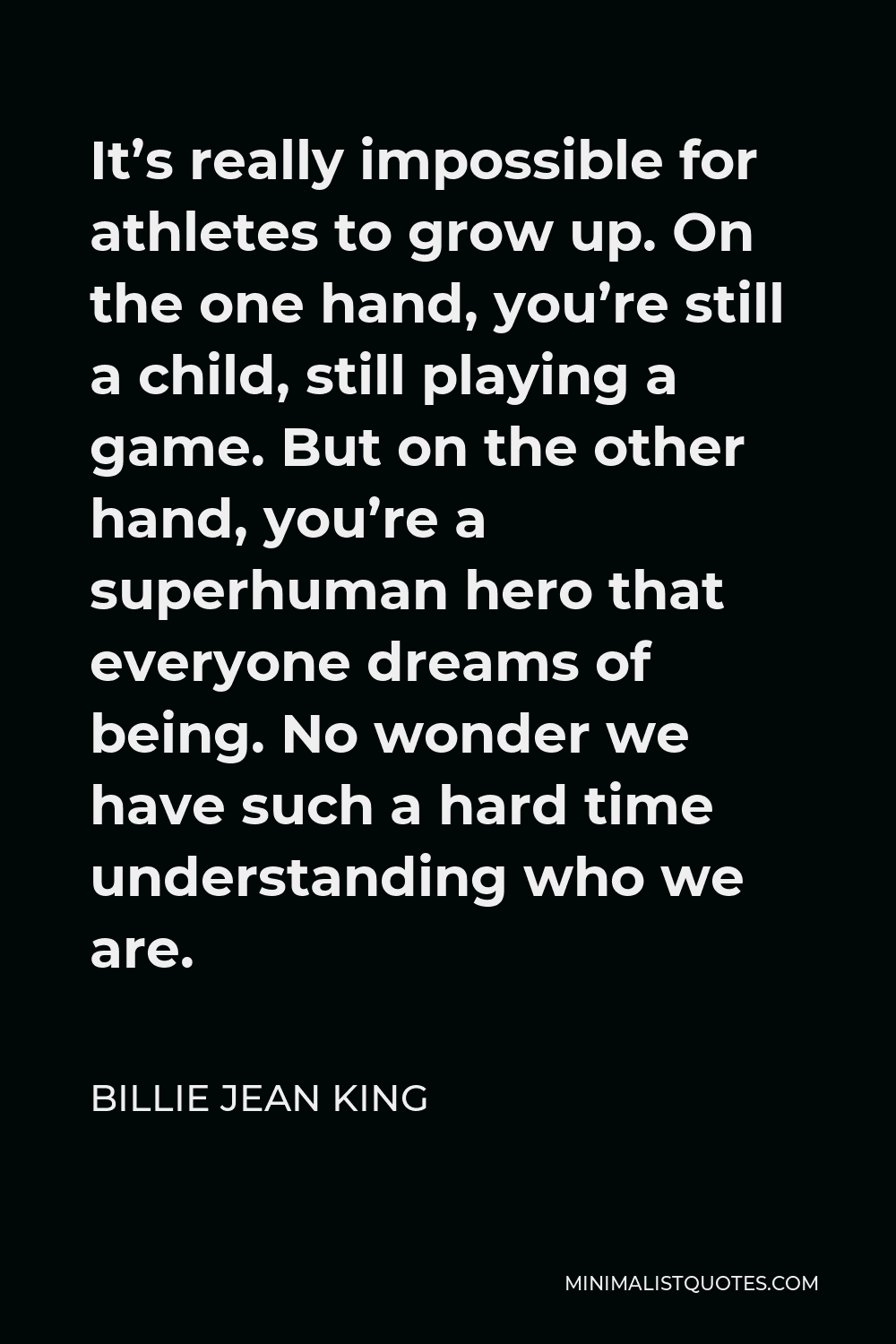 Billie Jean King Quote - It’s really impossible for athletes to grow up. On the one hand, you’re still a child, still playing a game. But on the other hand, you’re a superhuman hero that everyone dreams of being. No wonder we have such a hard time understanding who we are.