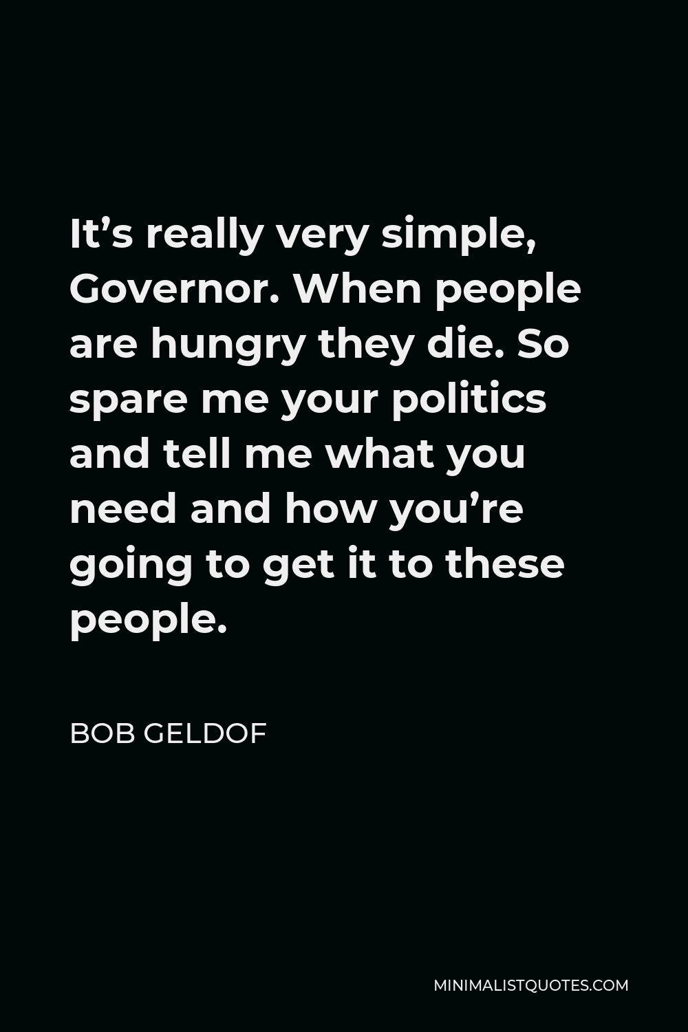 Bob Geldof Quote - It’s really very simple, Governor. When people are hungry they die. So spare me your politics and tell me what you need and how you’re going to get it to these people.