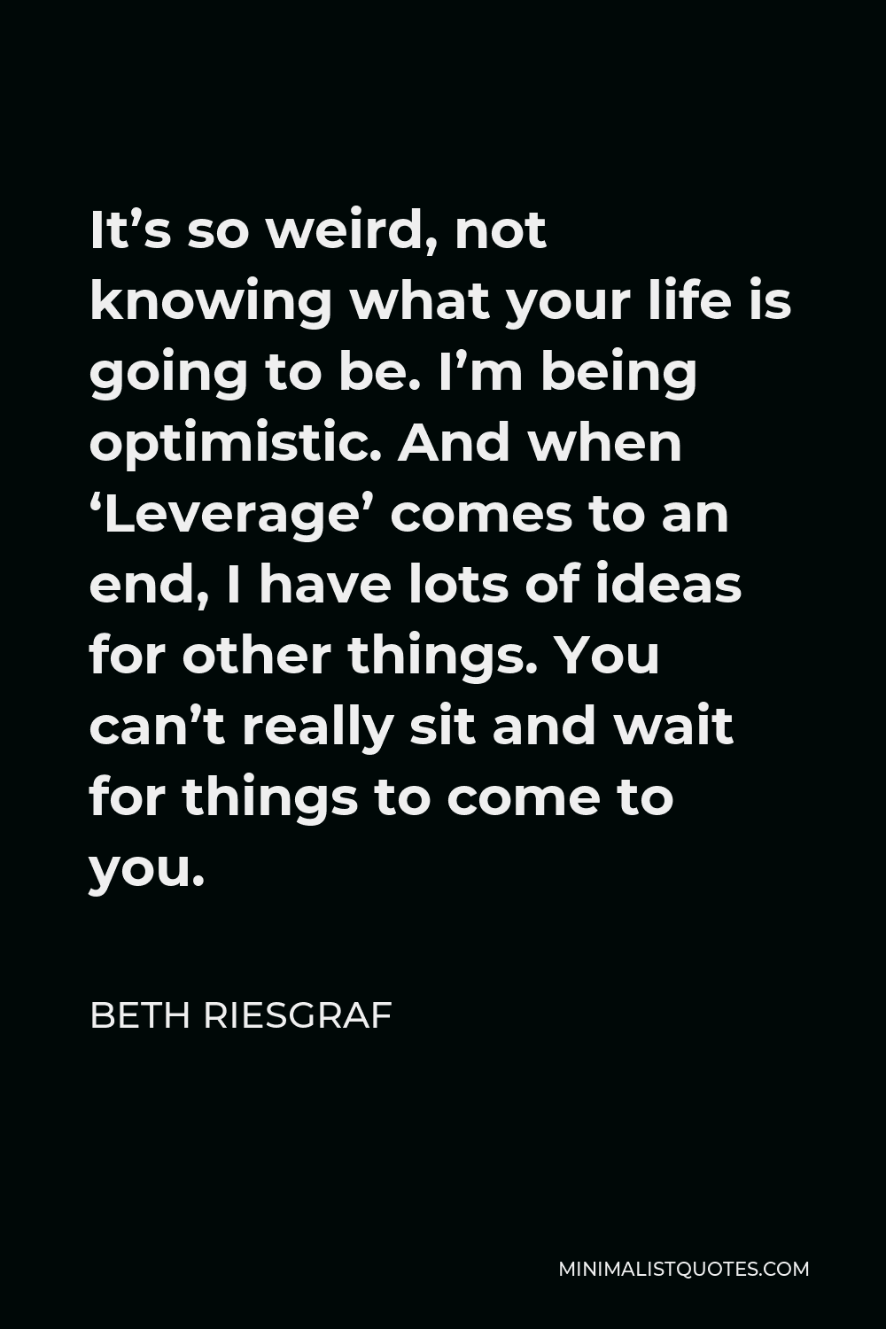 Beth Riesgraf Quote - It’s so weird, not knowing what your life is going to be. I’m being optimistic. And when ‘Leverage’ comes to an end, I have lots of ideas for other things. You can’t really sit and wait for things to come to you.