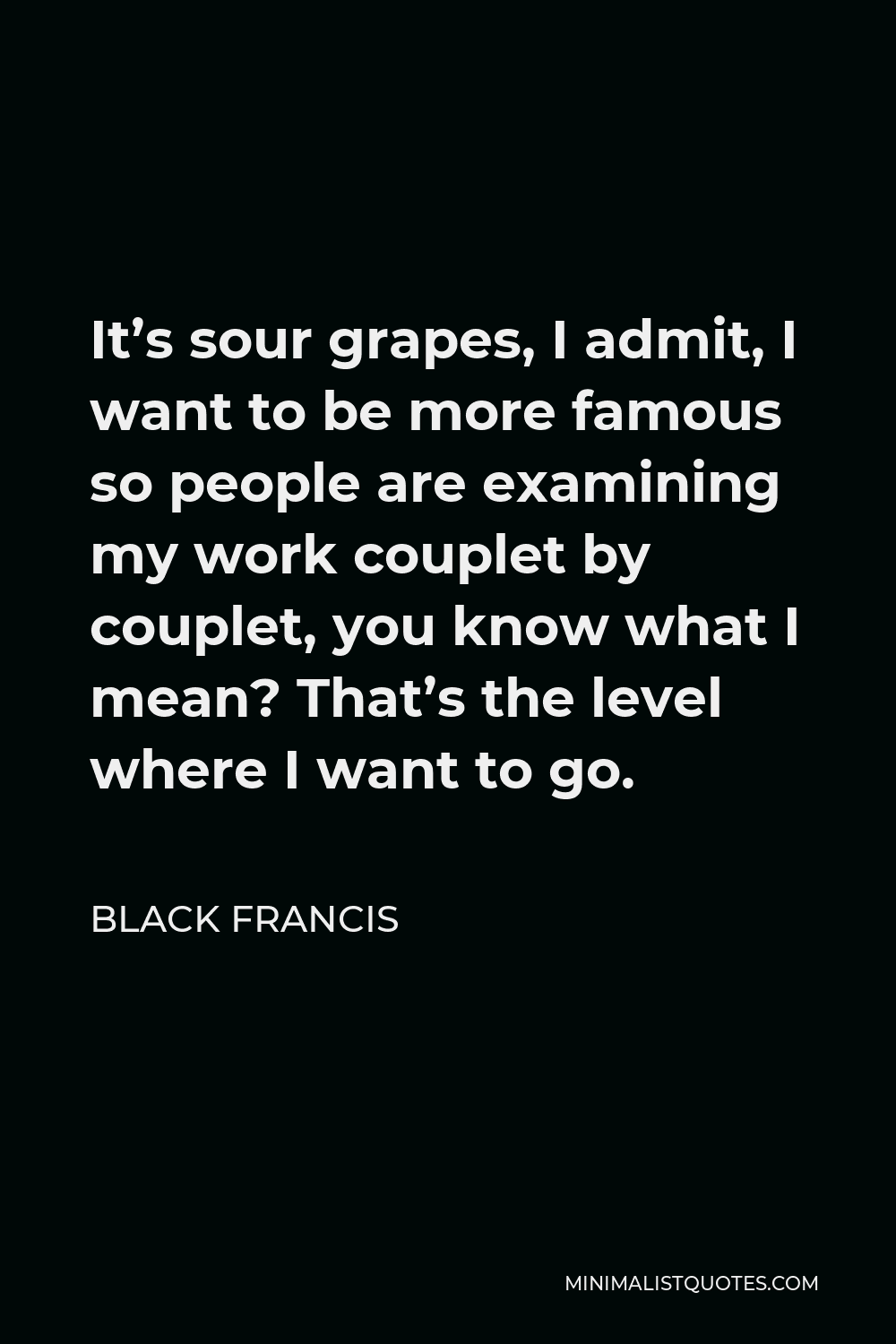 Black Francis Quote - It’s sour grapes, I admit, I want to be more famous so people are examining my work couplet by couplet, you know what I mean? That’s the level where I want to go.