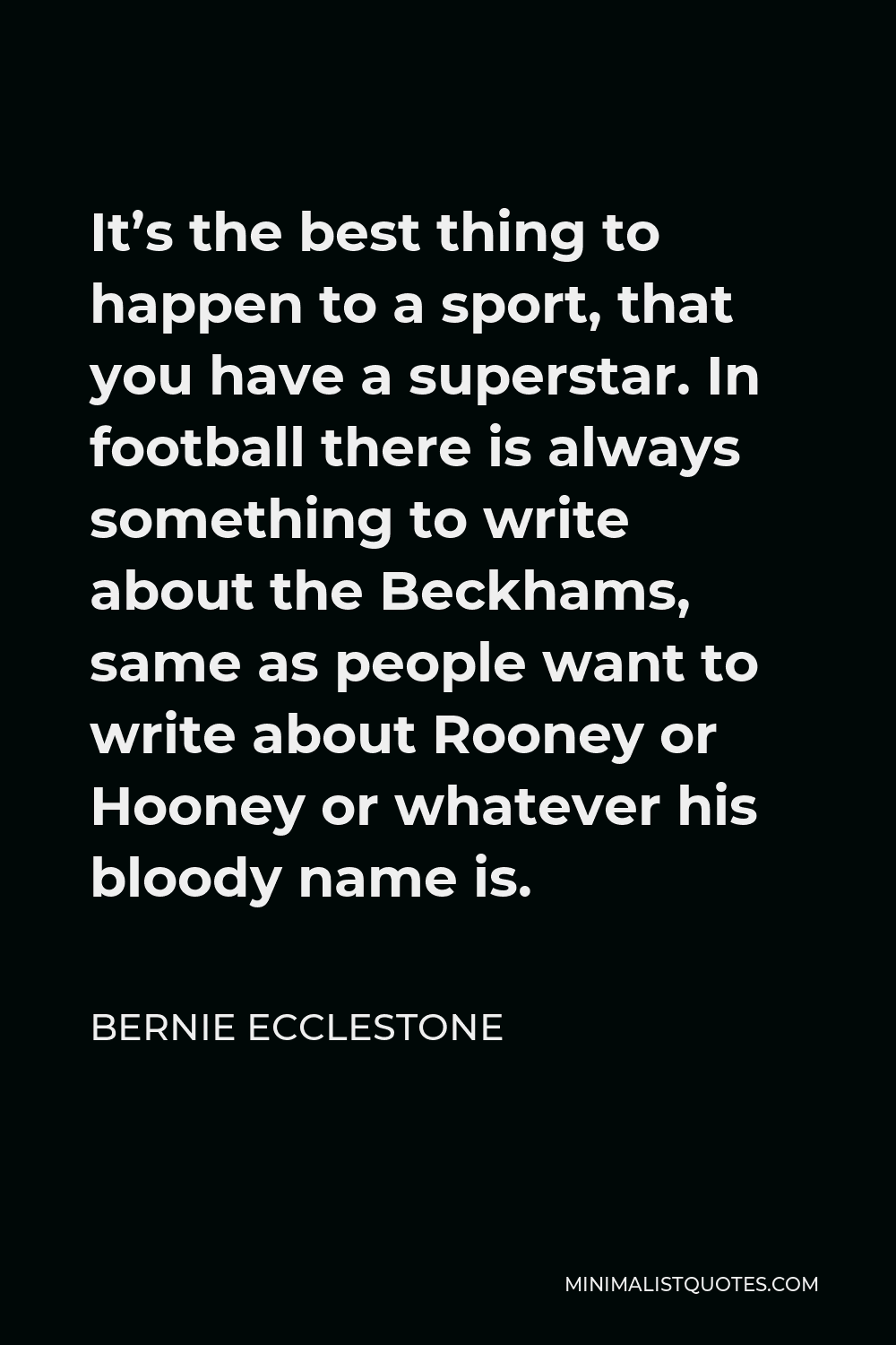 Bernie Ecclestone Quote - It’s the best thing to happen to a sport, that you have a superstar. In football there is always something to write about the Beckhams, same as people want to write about Rooney or Hooney or whatever his bloody name is.