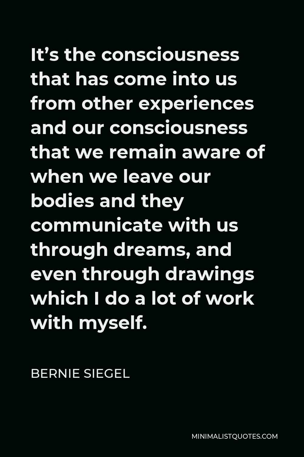 Bernie Siegel Quote - It’s the consciousness that has come into us from other experiences and our consciousness that we remain aware of when we leave our bodies and they communicate with us through dreams, and even through drawings which I do a lot of work with myself.