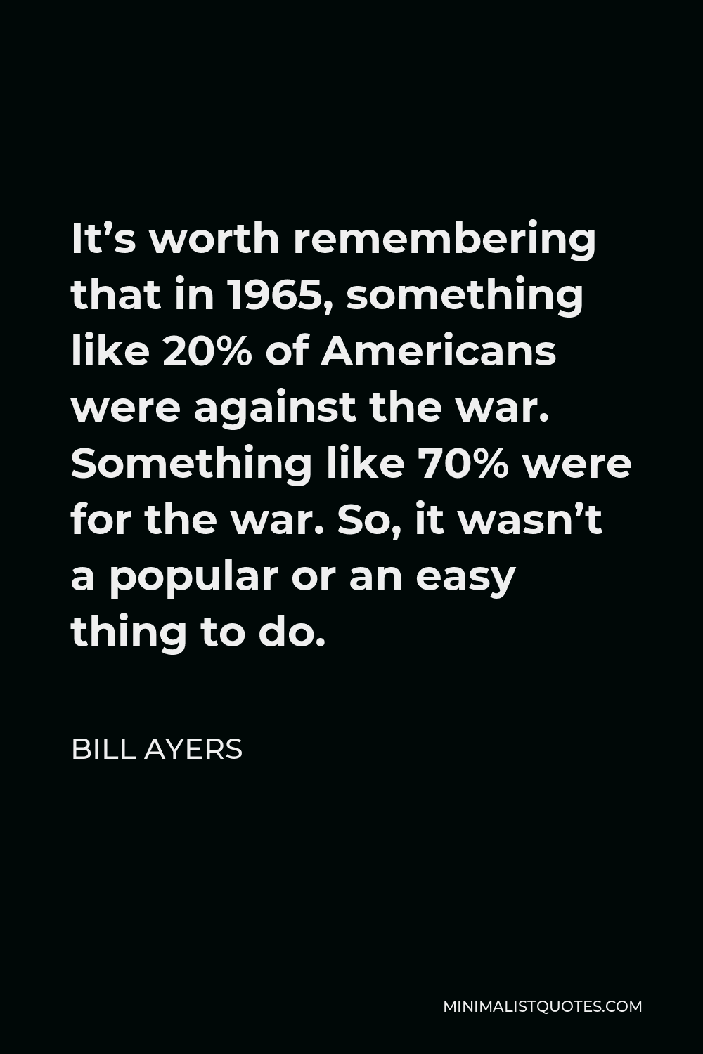Bill Ayers Quote - It’s worth remembering that in 1965, something like 20% of Americans were against the war. Something like 70% were for the war. So, it wasn’t a popular or an easy thing to do.