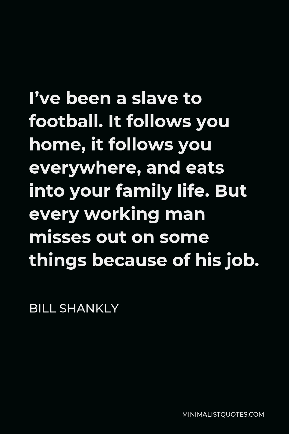 Bill Shankly Quote - I’ve been a slave to football. It follows you home, it follows you everywhere, and eats into your family life. But every working man misses out on some things because of his job.