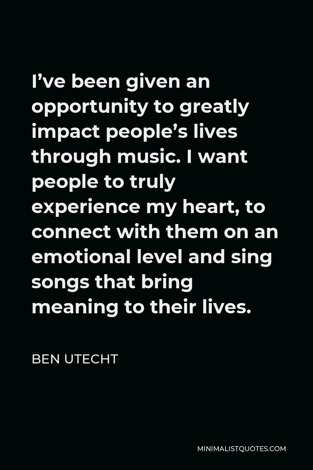 Ben Utecht Quote - I’ve been given an opportunity to greatly impact people’s lives through music. I want people to truly experience my heart, to connect with them on an emotional level and sing songs that bring meaning to their lives.