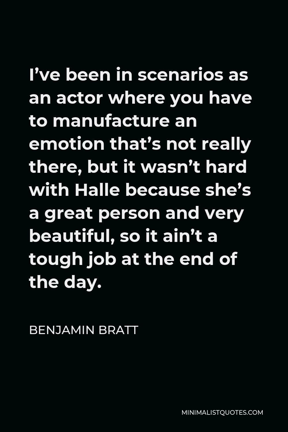 Benjamin Bratt Quote - I’ve been in scenarios as an actor where you have to manufacture an emotion that’s not really there, but it wasn’t hard with Halle because she’s a great person and very beautiful, so it ain’t a tough job at the end of the day.