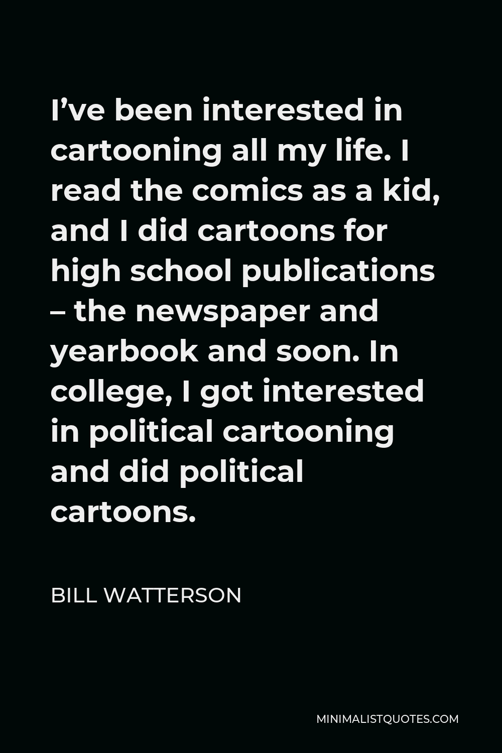 Bill Watterson Quote - I’ve been interested in cartooning all my life. I read the comics as a kid, and I did cartoons for high school publications – the newspaper and yearbook and soon. In college, I got interested in political cartooning and did political cartoons.