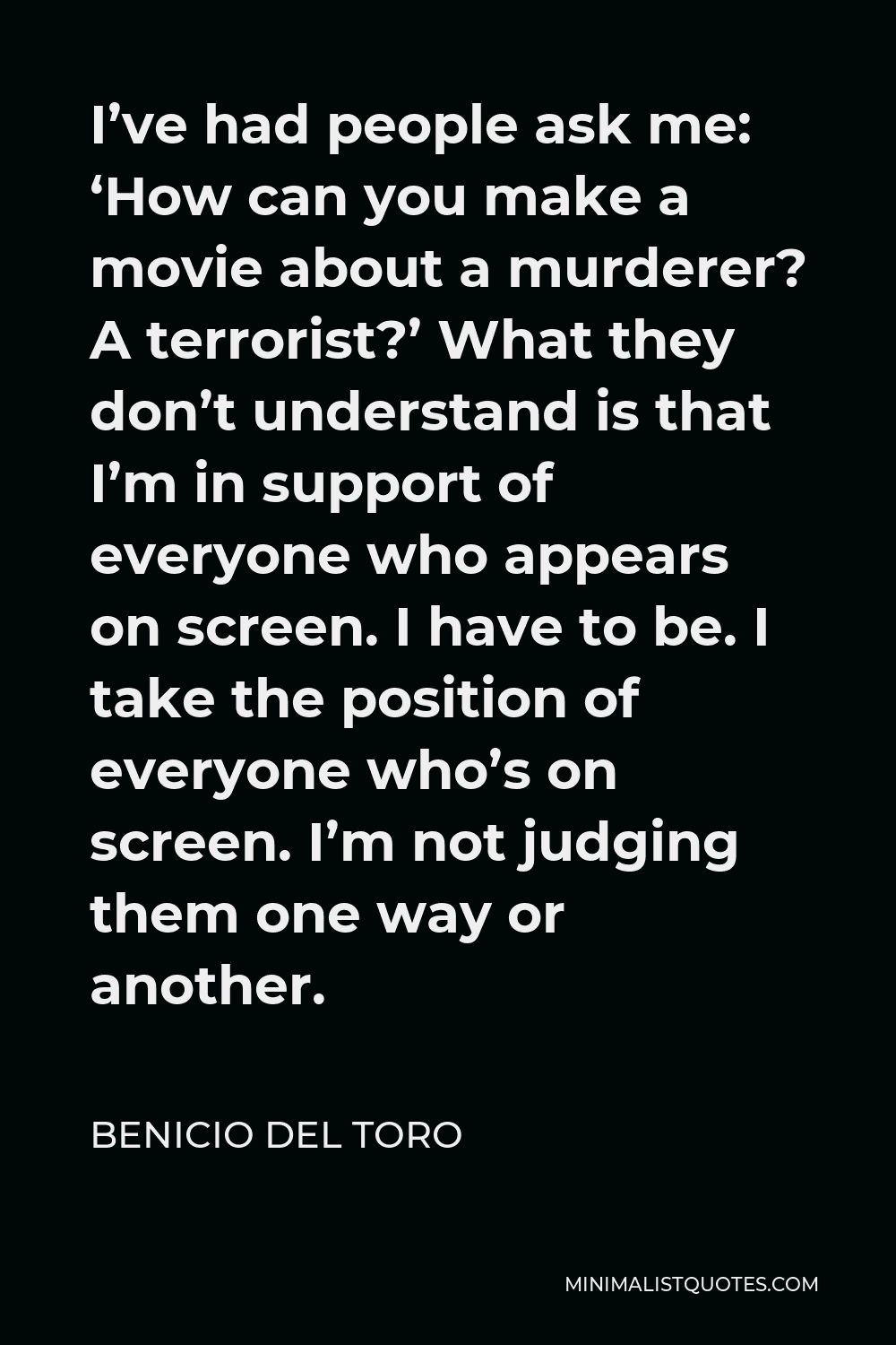 Benicio Del Toro Quote - I’ve had people ask me: ‘How can you make a movie about a murderer? A terrorist?’ What they don’t understand is that I’m in support of everyone who appears on screen. I have to be. I take the position of everyone who’s on screen. I’m not judging them one way or another.