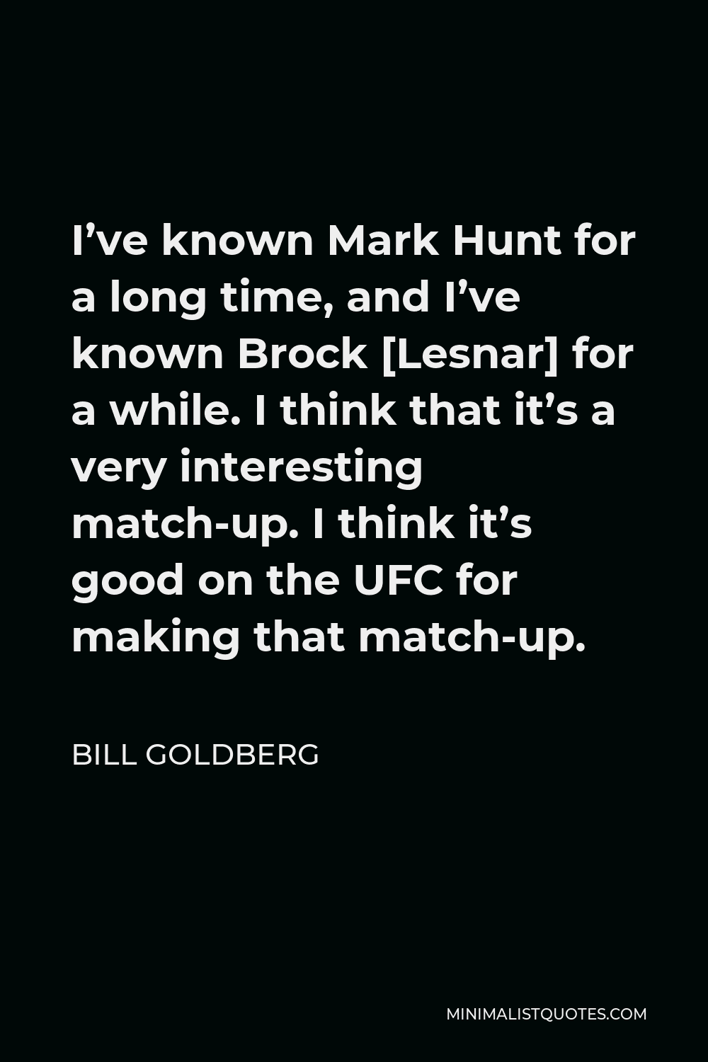 Bill Goldberg Quote - I’ve known Mark Hunt for a long time, and I’ve known Brock [Lesnar] for a while. I think that it’s a very interesting match-up. I think it’s good on the UFC for making that match-up.