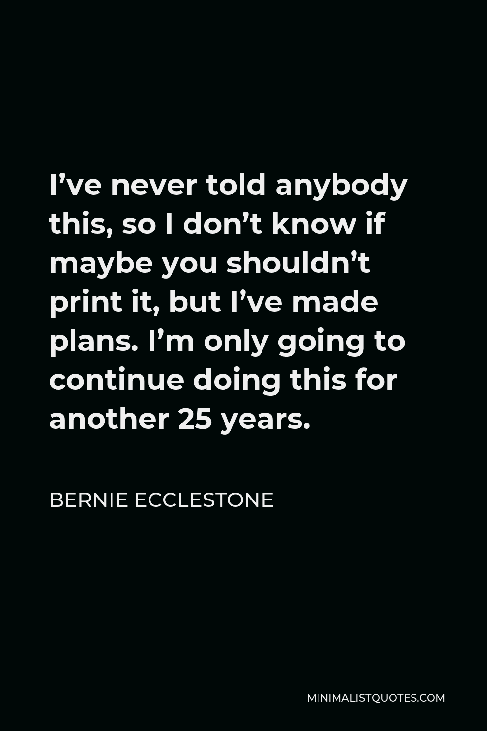 Bernie Ecclestone Quote - I’ve never told anybody this, so I don’t know if maybe you shouldn’t print it, but I’ve made plans. I’m only going to continue doing this for another 25 years.