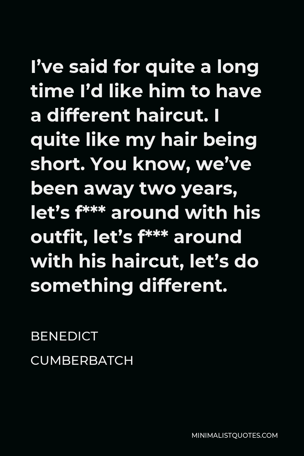 Benedict Cumberbatch Quote - I’ve said for quite a long time I’d like him to have a different haircut. I quite like my hair being short. You know, we’ve been away two years, let’s f*** around with his outfit, let’s f*** around with his haircut, let’s do something different.