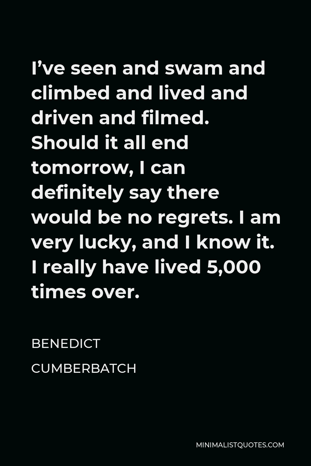 Benedict Cumberbatch Quote - I’ve seen and swam and climbed and lived and driven and filmed. Should it all end tomorrow, I can definitely say there would be no regrets. I am very lucky, and I know it. I really have lived 5,000 times over.