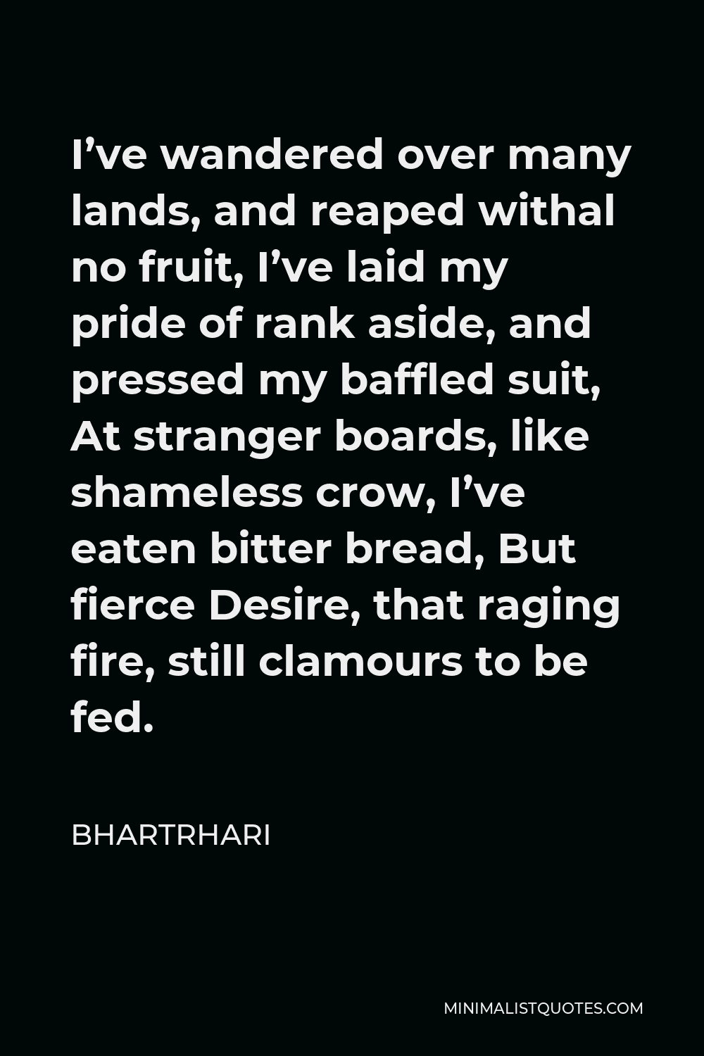 Bhartrhari Quote - I’ve wandered over many lands, and reaped withal no fruit, I’ve laid my pride of rank aside, and pressed my baffled suit, At stranger boards, like shameless crow, I’ve eaten bitter bread, But fierce Desire, that raging fire, still clamours to be fed.