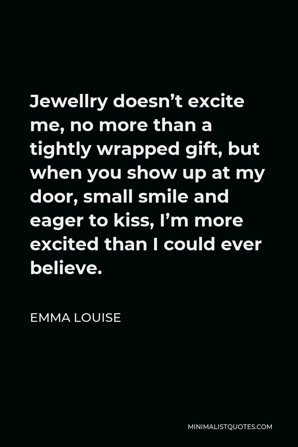 Emma Louise Quote - Jewellry doesn’t excite me, no more than a tightly wrapped gift, but when you show up at my door, small smile and eager to kiss, I’m more excited than I could ever believe.