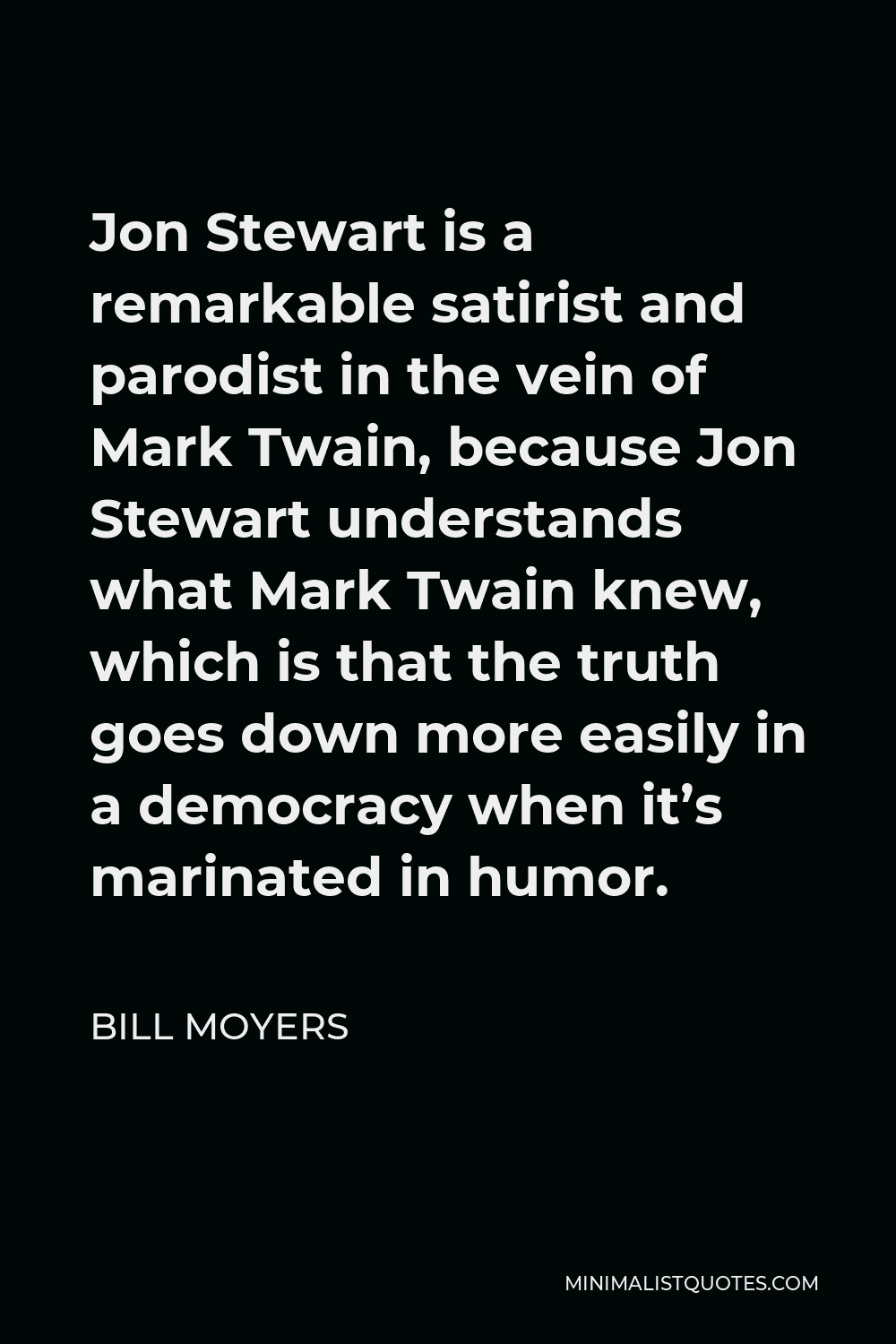 Bill Moyers Quote - Jon Stewart is a remarkable satirist and parodist in the vein of Mark Twain, because Jon Stewart understands what Mark Twain knew, which is that the truth goes down more easily in a democracy when it’s marinated in humor.