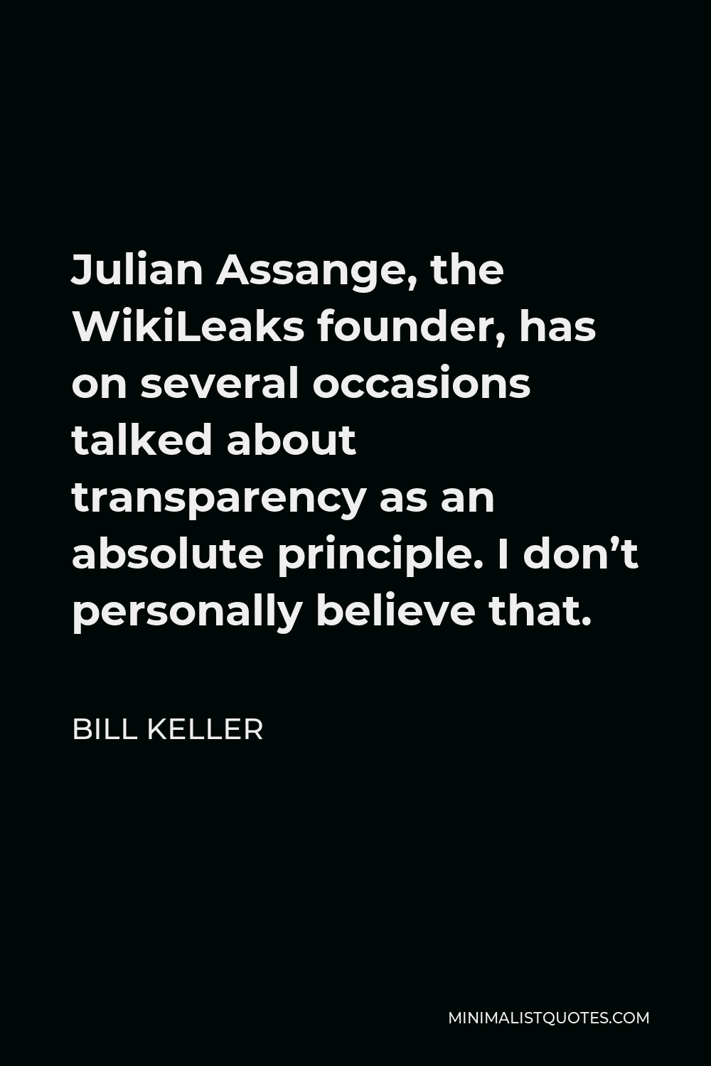 Bill Keller Quote - Julian Assange, the WikiLeaks founder, has on several occasions talked about transparency as an absolute principle. I don’t personally believe that.