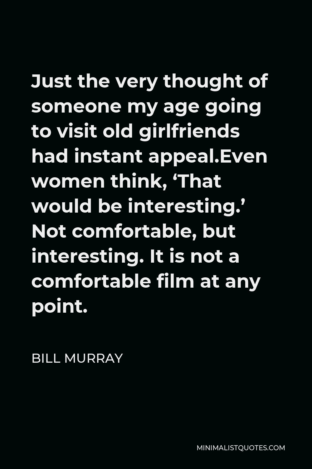 Bill Murray Quote - Just the very thought of someone my age going to visit old girlfriends had instant appeal.Even women think, ‘That would be interesting.’ Not comfortable, but interesting. It is not a comfortable film at any point.