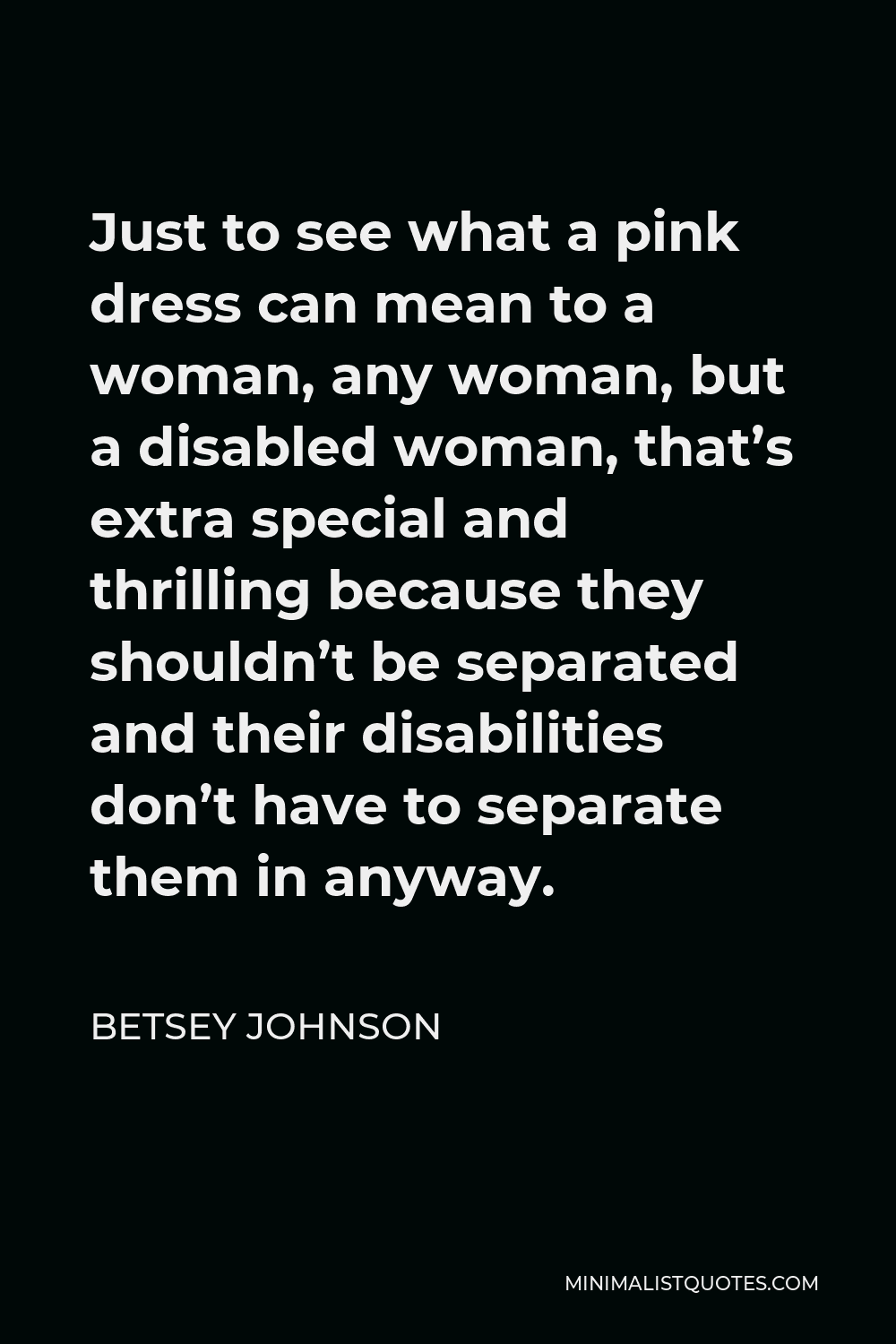 Betsey Johnson Quote - Just to see what a pink dress can mean to a woman, any woman, but a disabled woman, that’s extra special and thrilling because they shouldn’t be separated and their disabilities don’t have to separate them in anyway.