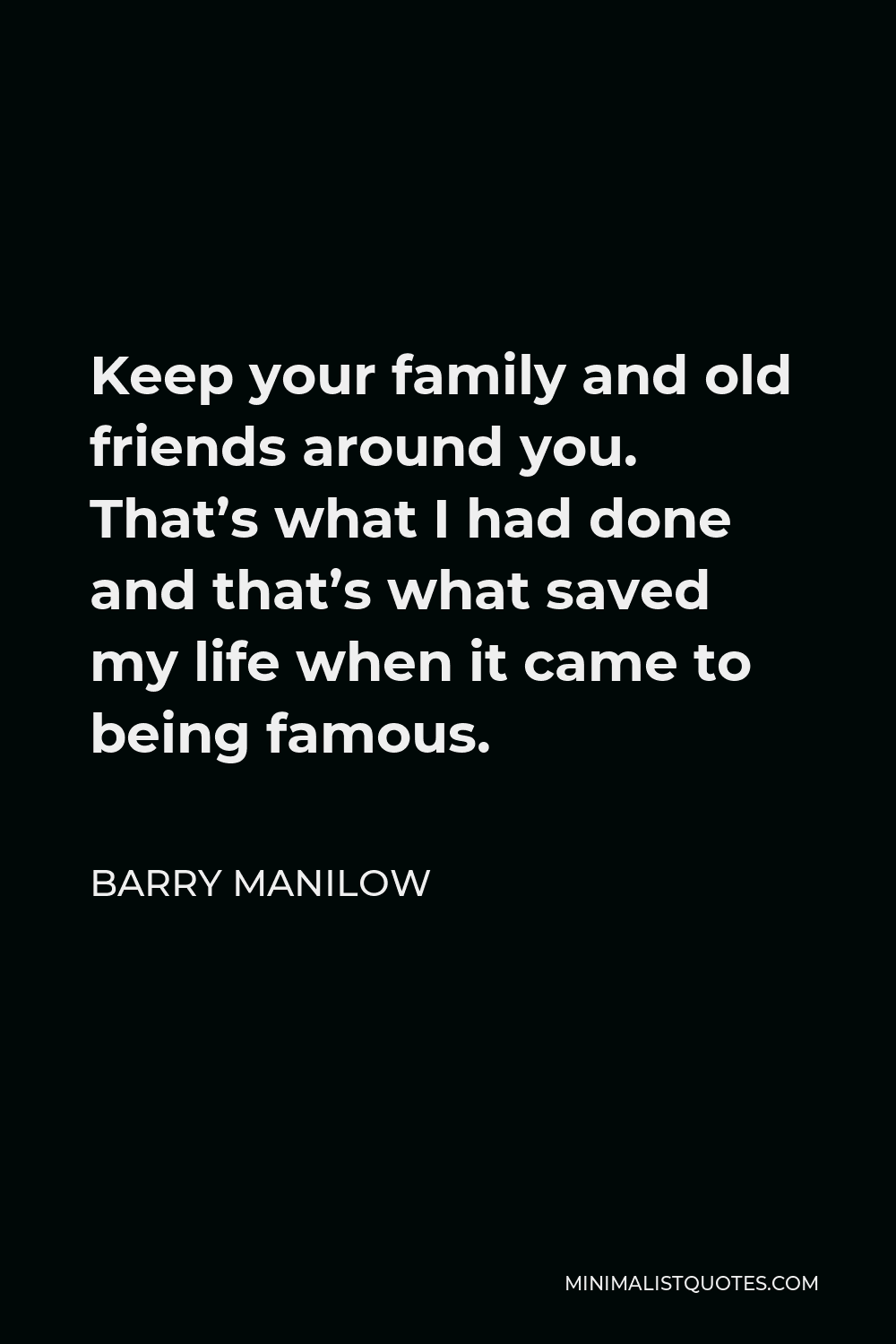 Barry Manilow Quote - Keep your family and old friends around you. That’s what I had done and that’s what saved my life when it came to being famous.