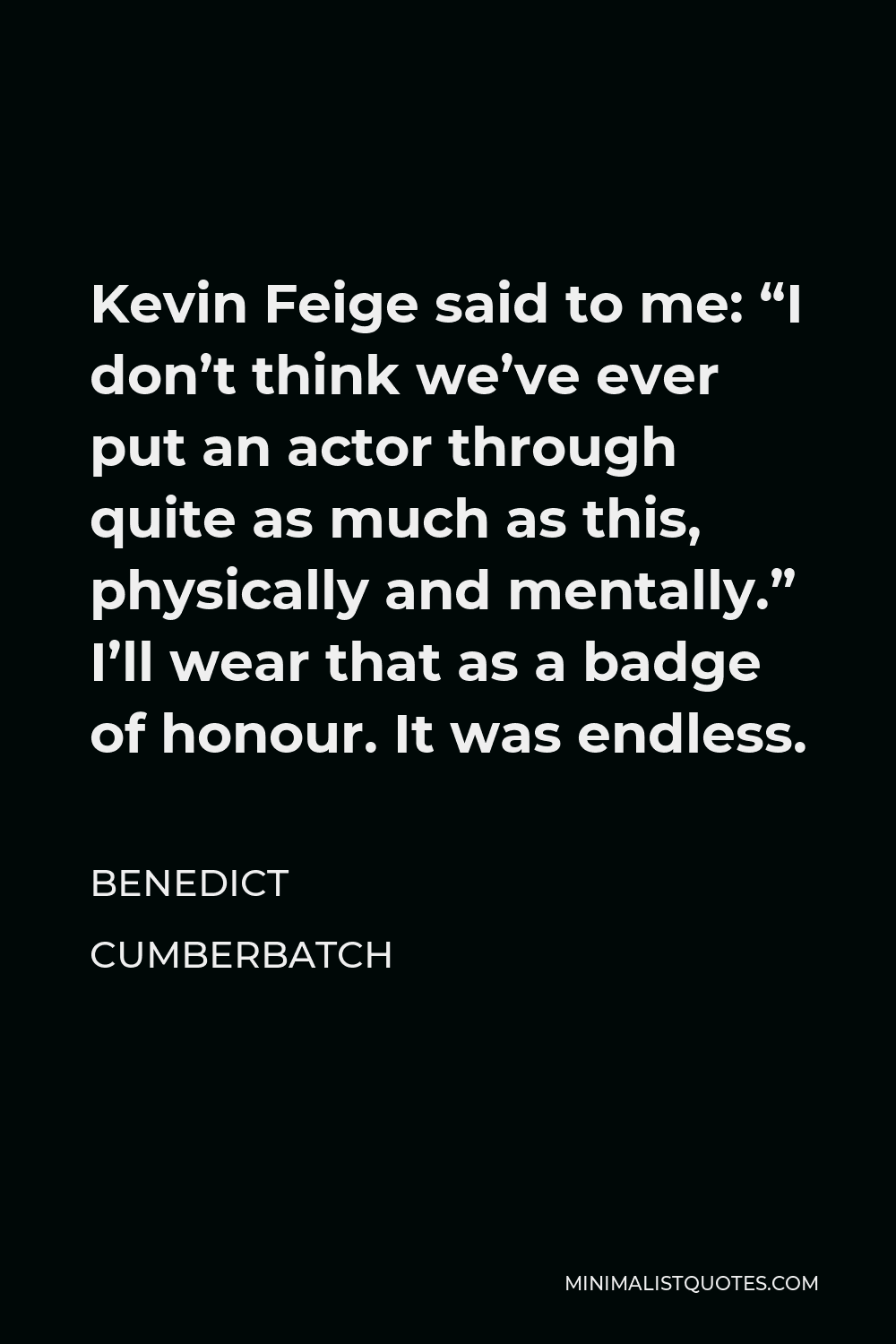 Benedict Cumberbatch Quote - Kevin Feige said to me: “I don’t think we’ve ever put an actor through quite as much as this, physically and mentally.” I’ll wear that as a badge of honour. It was endless.