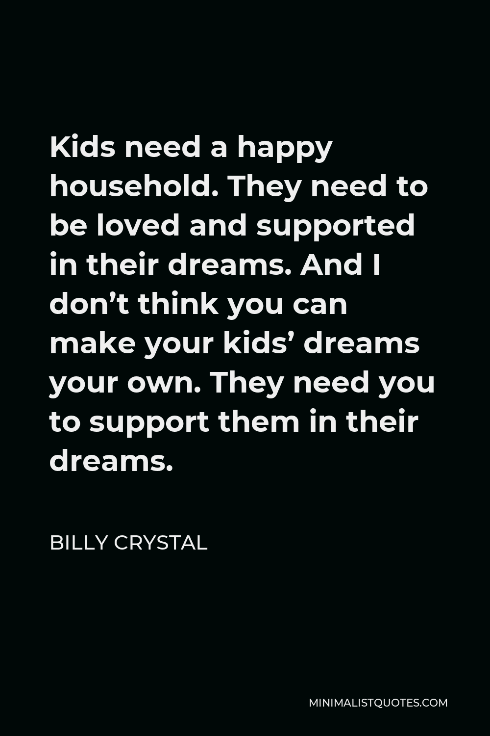 Billy Crystal Quote - Kids need a happy household. They need to be loved and supported in their dreams. And I don’t think you can make your kids’ dreams your own. They need you to support them in their dreams.