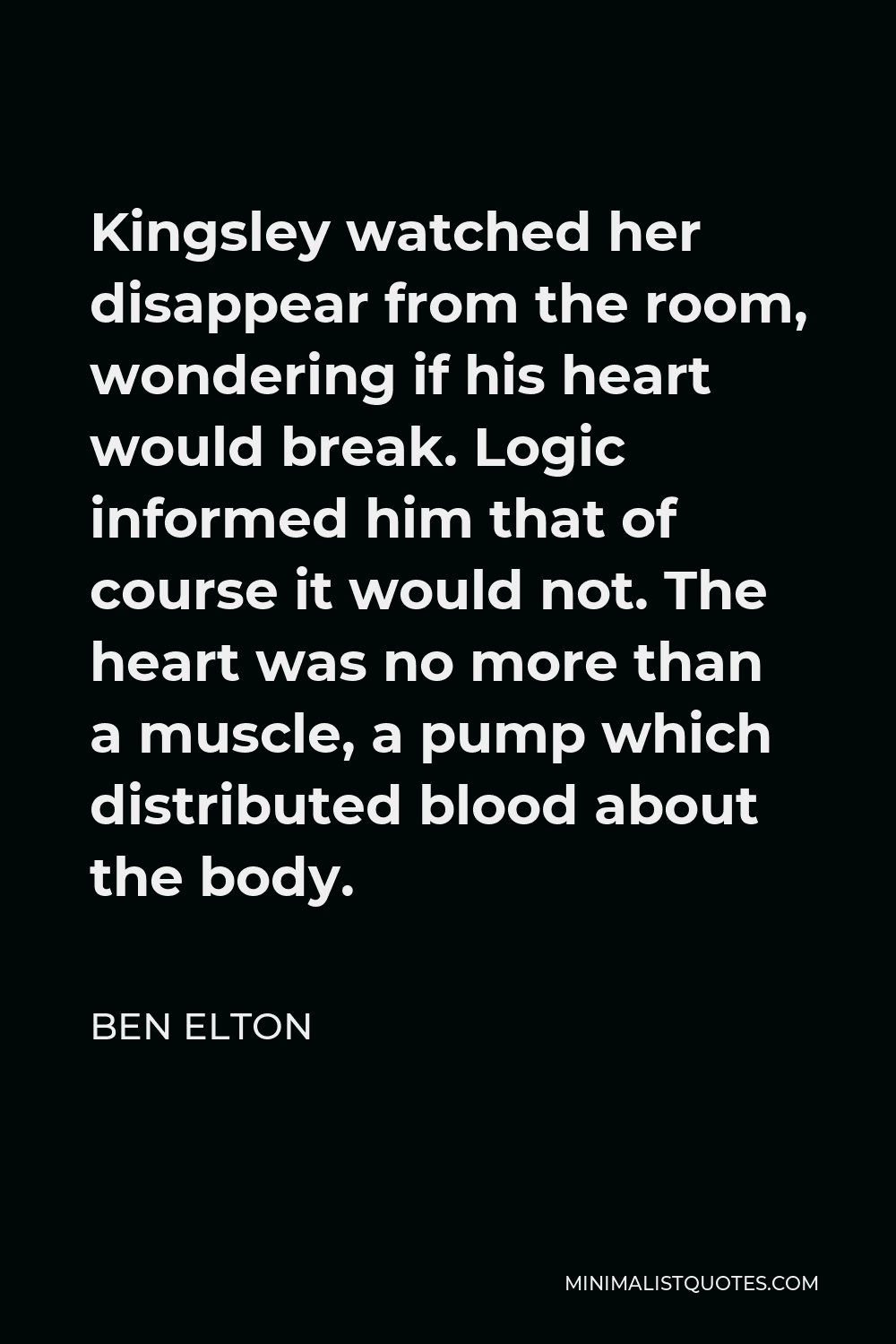 Ben Elton Quote - Kingsley watched her disappear from the room, wondering if his heart would break. Logic informed him that of course it would not. The heart was no more than a muscle, a pump which distributed blood about the body.