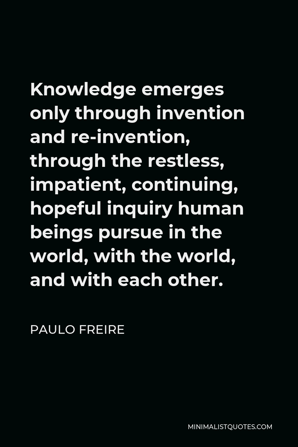 Paulo Freire Quote - Knowledge emerges only through invention and re-invention, through the restless, impatient, continuing, hopeful inquiry human beings pursue in the world, with the world, and with each other.