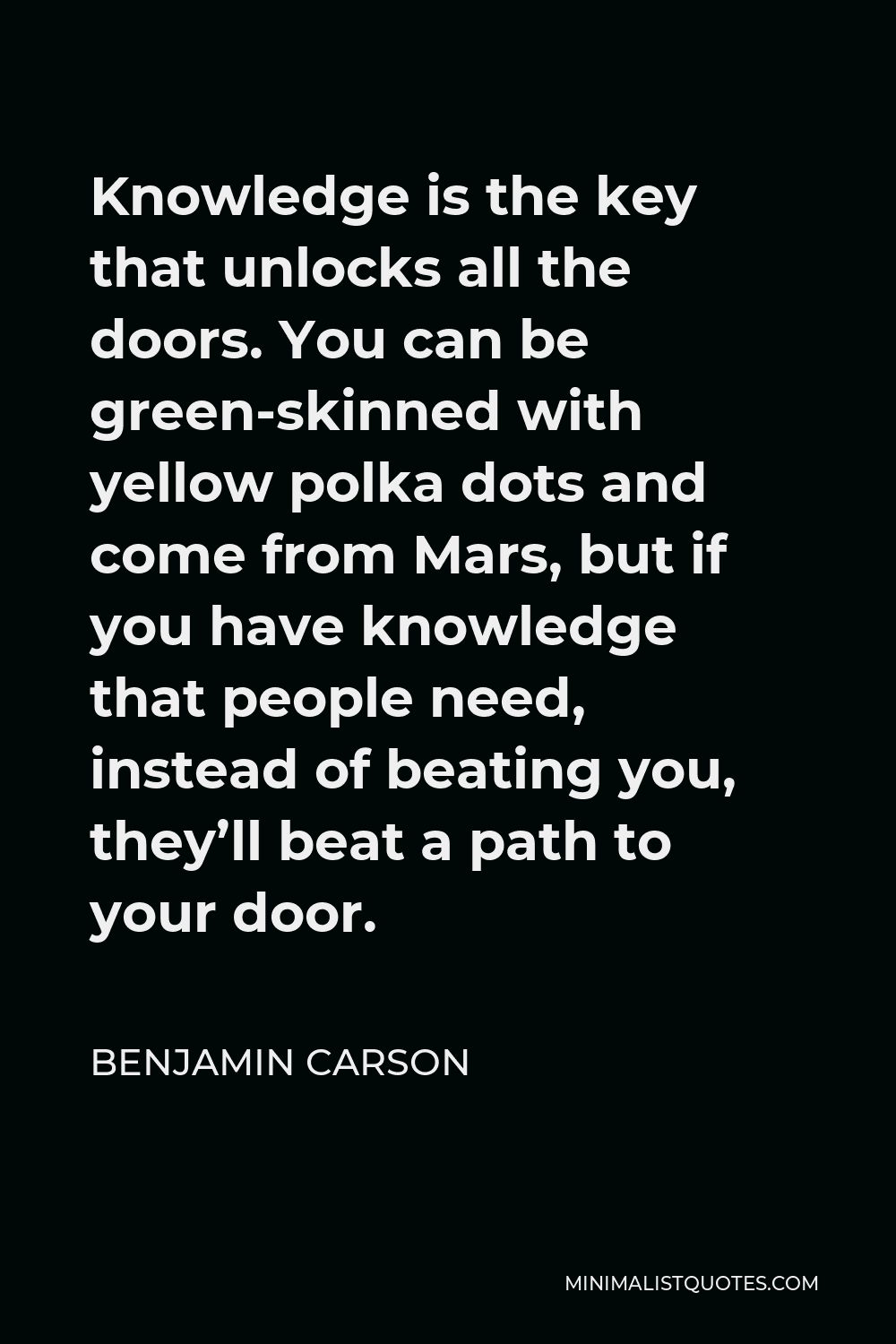 Benjamin Carson Quote - Knowledge is the key that unlocks all the doors. You can be green-skinned with yellow polka dots and come from Mars, but if you have knowledge that people need, instead of beating you, they’ll beat a path to your door.