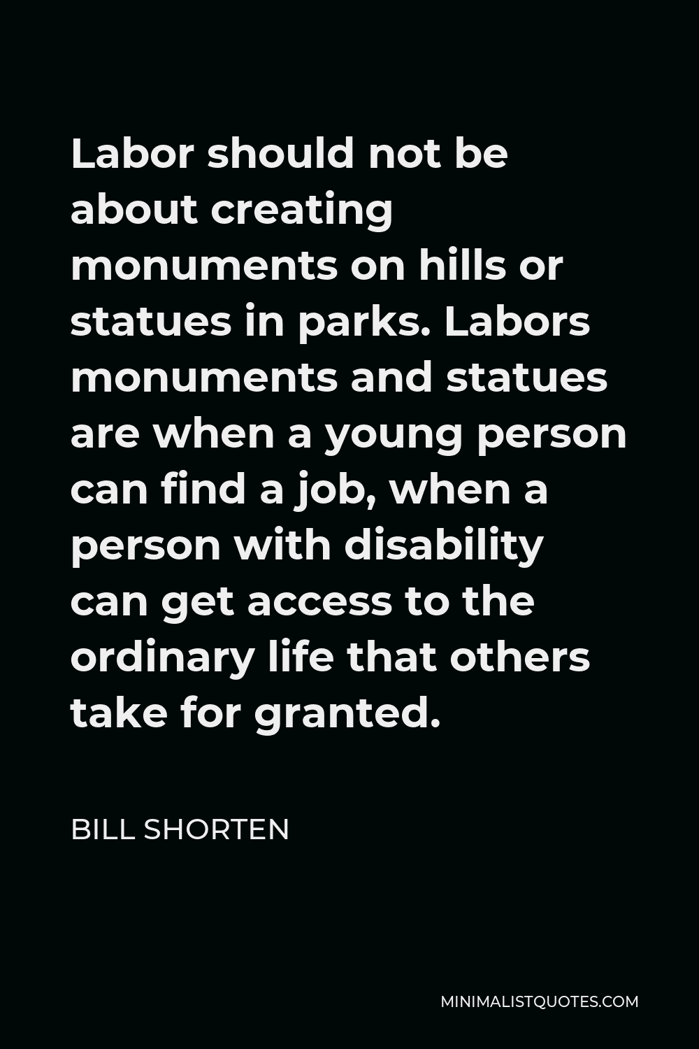 Bill Shorten Quote - Labor should not be about creating monuments on hills or statues in parks. Labors monuments and statues are when a young person can find a job, when a person with disability can get access to the ordinary life that others take for granted.