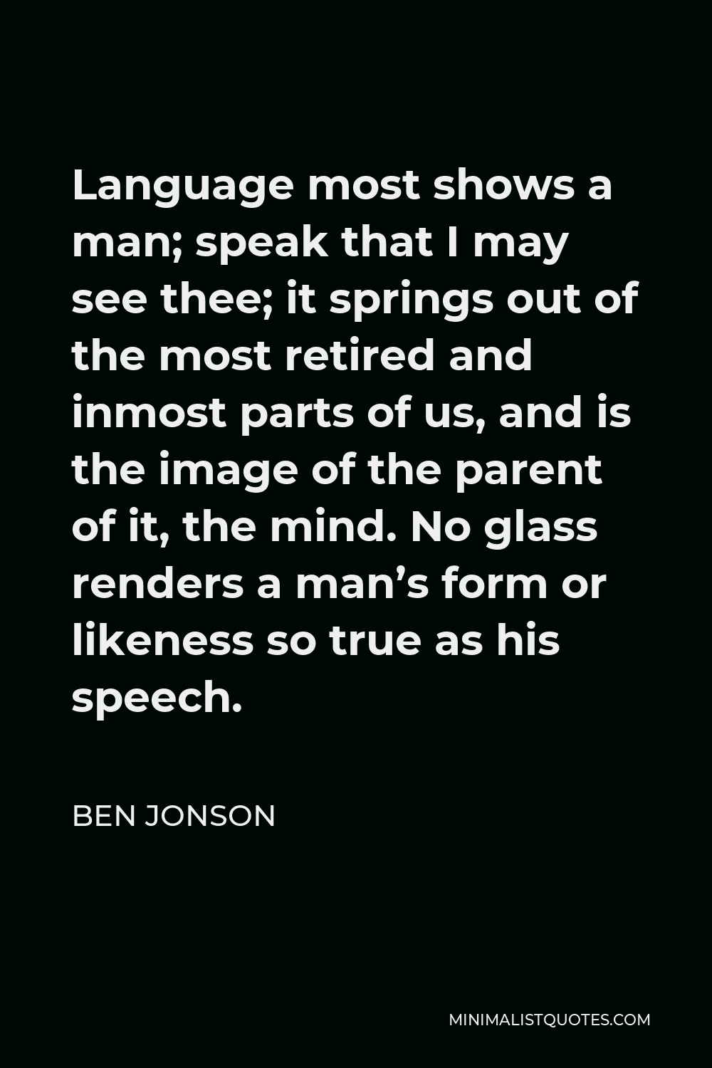 Ben Jonson Quote - Language most shows a man; speak that I may see thee; it springs out of the most retired and inmost parts of us, and is the image of the parent of it, the mind. No glass renders a man’s form or likeness so true as his speech.