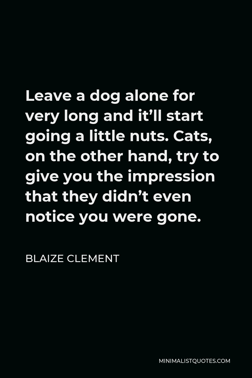 Blaize Clement Quote - Leave a dog alone for very long and it’ll start going a little nuts. Cats, on the other hand, try to give you the impression that they didn’t even notice you were gone.