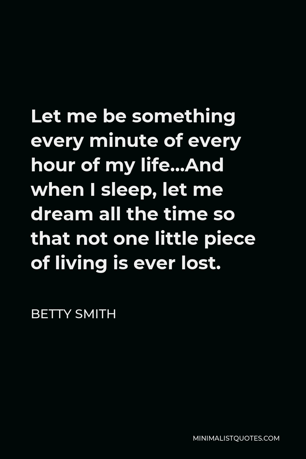 Betty Smith Quote - Let me be something every minute of every hour of my life…And when I sleep, let me dream all the time so that not one little piece of living is ever lost.