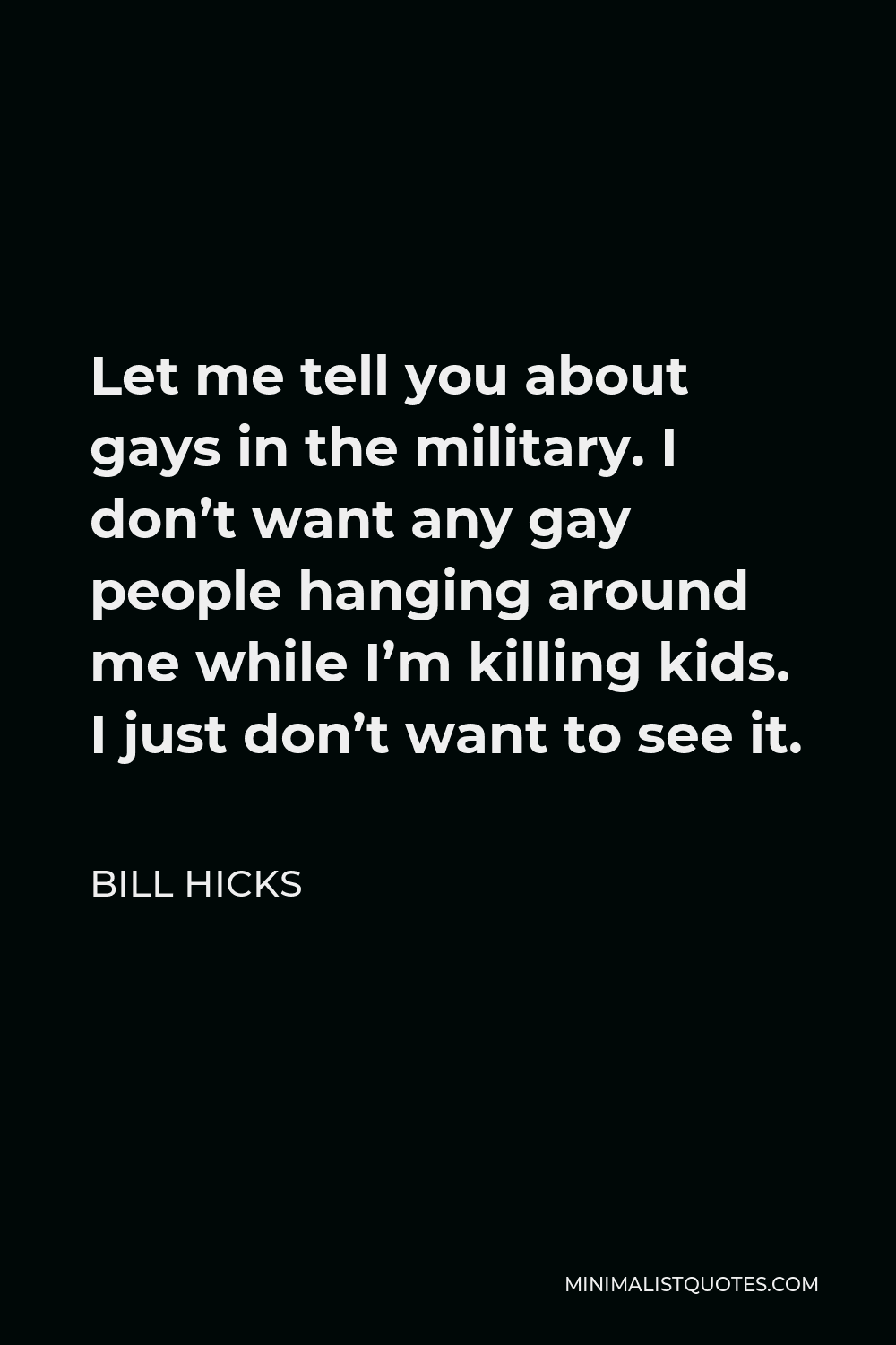 Bill Hicks Quote - Let me tell you about gays in the military. I don’t want any gay people hanging around me while I’m killing kids. I just don’t want to see it.