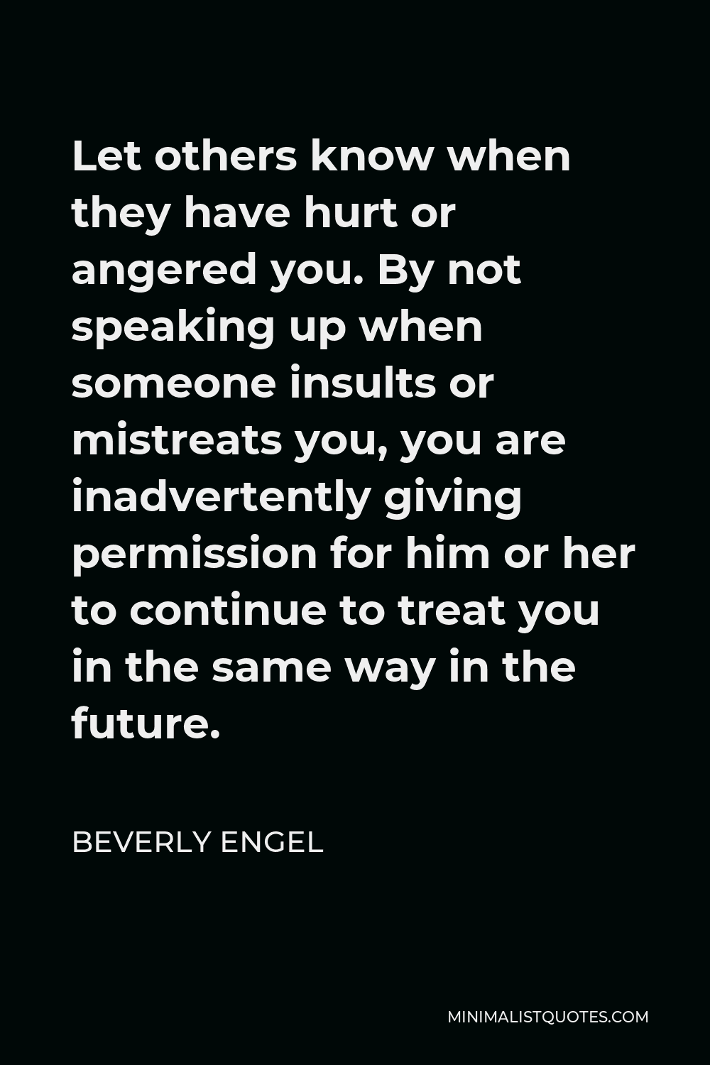 Beverly Engel Quote - Let others know when they have hurt or angered you. By not speaking up when someone insults or mistreats you, you are inadvertently giving permission for him or her to continue to treat you in the same way in the future.