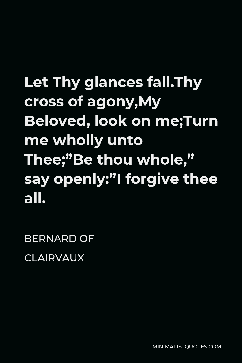Bernard of Clairvaux Quote - Let Thy glances fall.Thy cross of agony,My Beloved, look on me;Turn me wholly unto Thee;”Be thou whole,” say openly:”I forgive thee all.