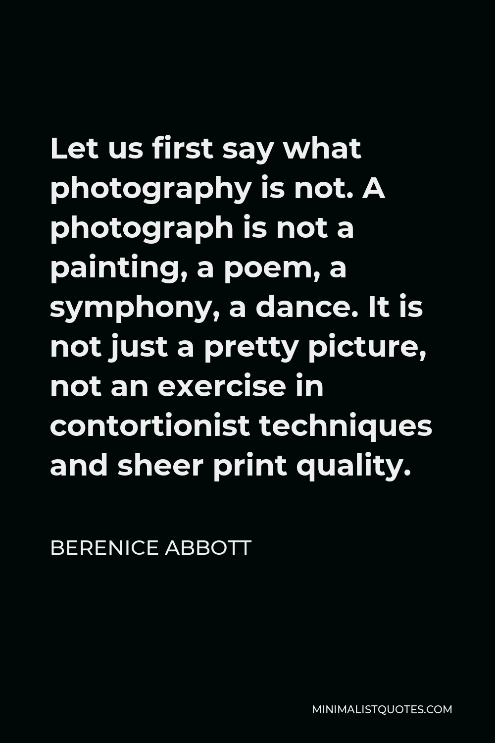 Berenice Abbott Quote - Let us first say what photography is not. A photograph is not a painting, a poem, a symphony, a dance. It is not just a pretty picture, not an exercise in contortionist techniques and sheer print quality.