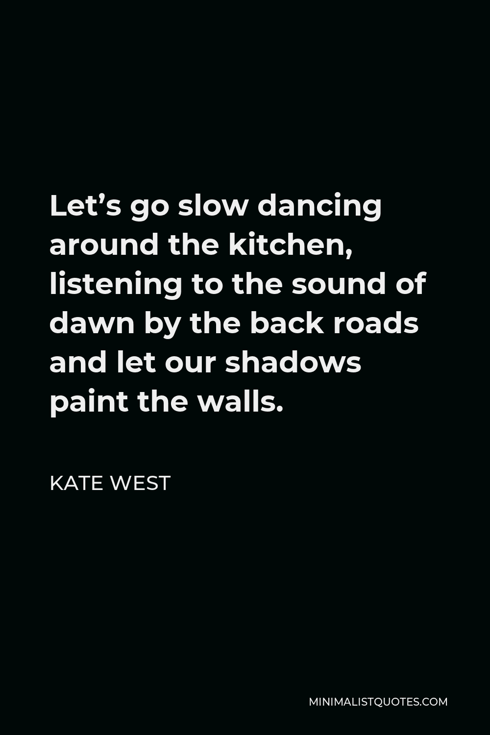 Kate West Quote - Let’s go slow dancing around the kitchen, listening to the sound of dawn by the back roads and let our shadows paint the walls.
