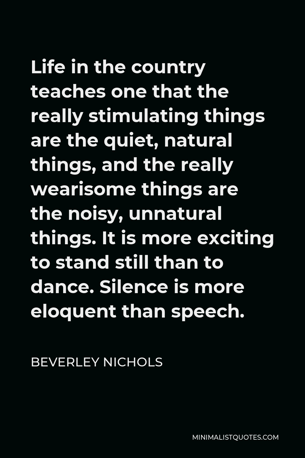 Beverley Nichols Quote - Life in the country teaches one that the really stimulating things are the quiet, natural things, and the really wearisome things are the noisy, unnatural things. It is more exciting to stand still than to dance. Silence is more eloquent than speech.
