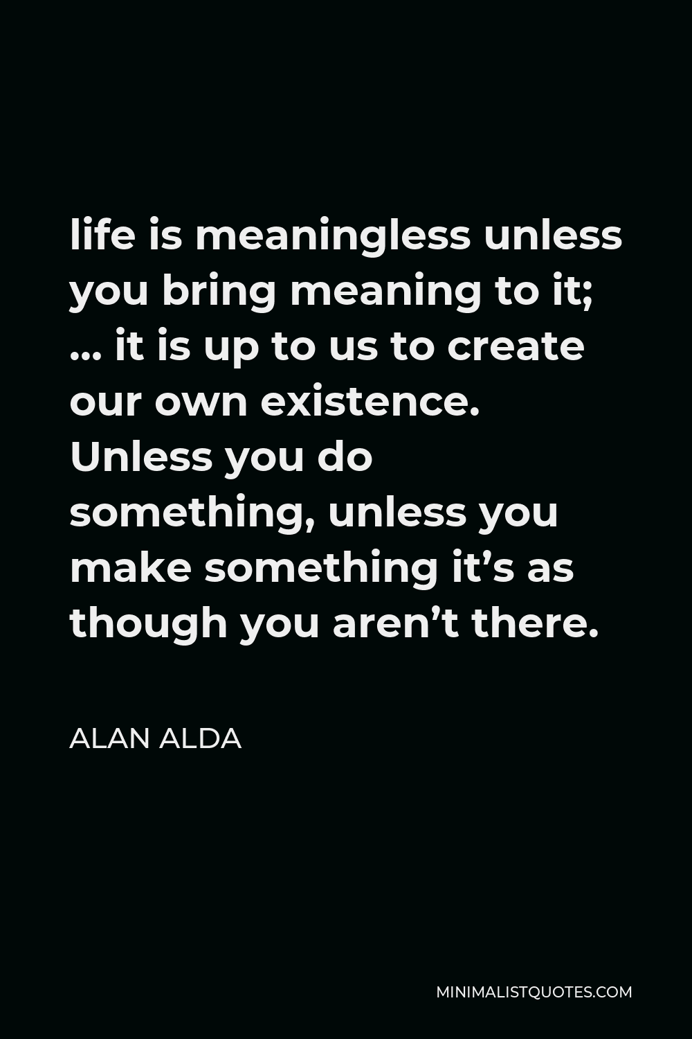 Alan Alda Quote - life is meaningless unless you bring meaning to it; … it is up to us to create our own existence. Unless you do something, unless you make something it’s as though you aren’t there.