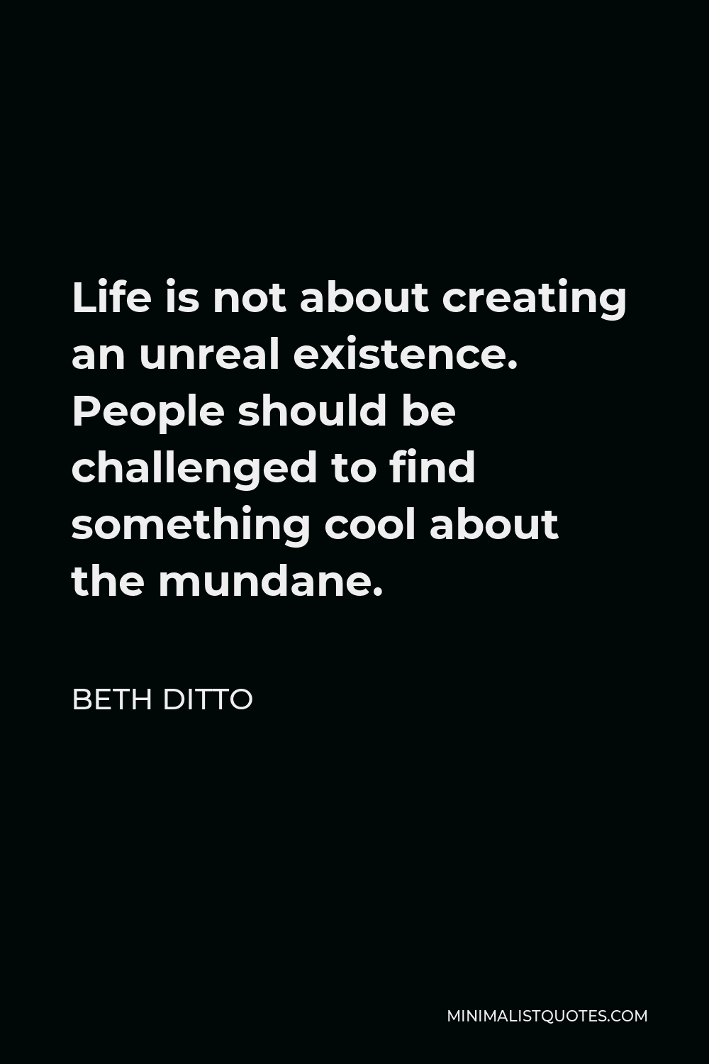 Beth Ditto Quote - Life is not about creating an unreal existence. People should be challenged to find something cool about the mundane.