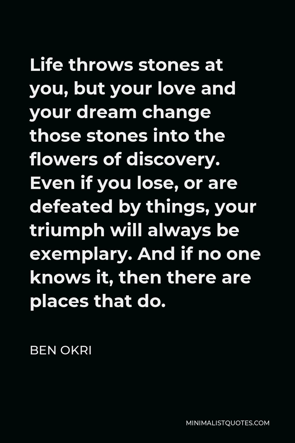 Ben Okri Quote - Life throws stones at you, but your love and your dream change those stones into the flowers of discovery. Even if you lose, or are defeated by things, your triumph will always be exemplary. And if no one knows it, then there are places that do.