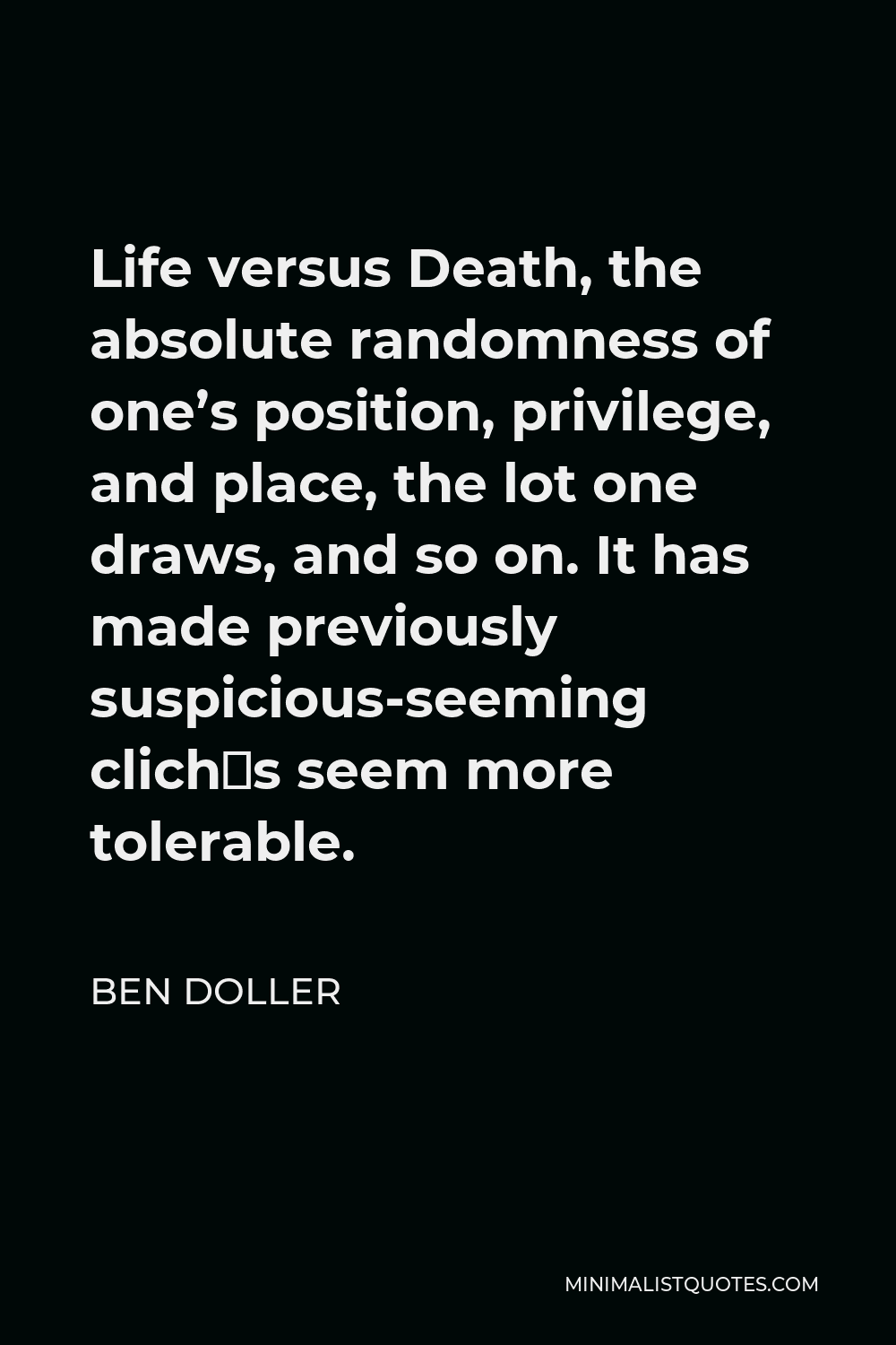 Ben Doller Quote - Life versus Death, the absolute randomness of one’s position, privilege, and place, the lot one draws, and so on. It has made previously suspicious-seeming clichés seem more tolerable.