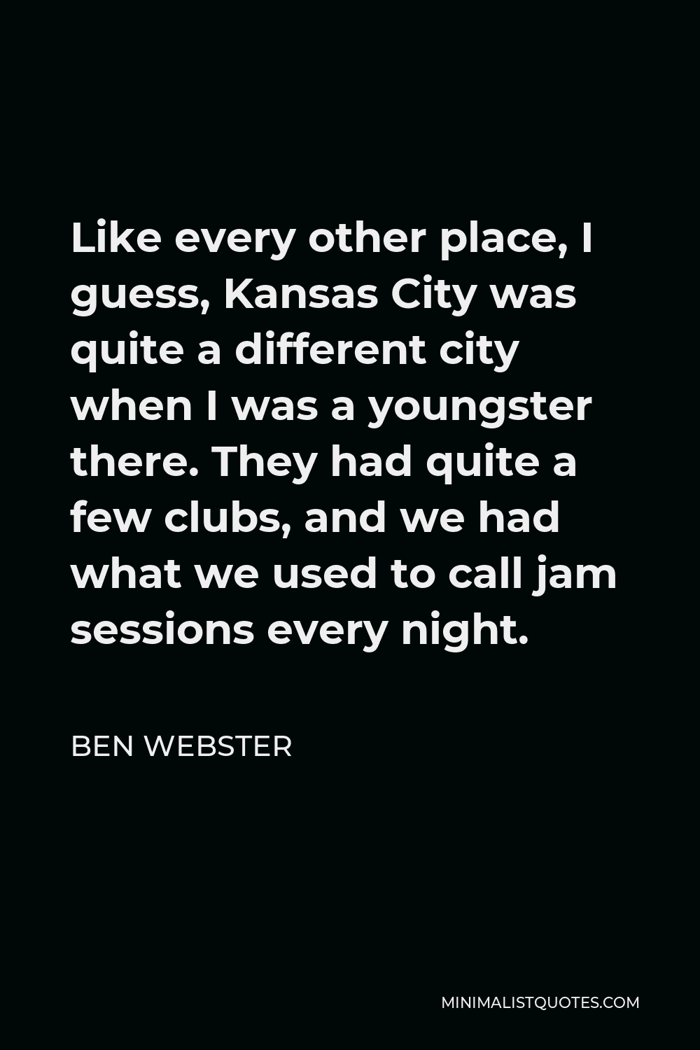 Ben Webster Quote - Like every other place, I guess, Kansas City was quite a different city when I was a youngster there. They had quite a few clubs, and we had what we used to call jam sessions every night.