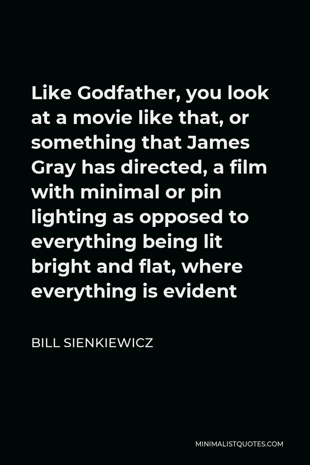 Bill Sienkiewicz Quote - Like Godfather, you look at a movie like that, or something that James Gray has directed, a film with minimal or pin lighting as opposed to everything being lit bright and flat, where everything is evident