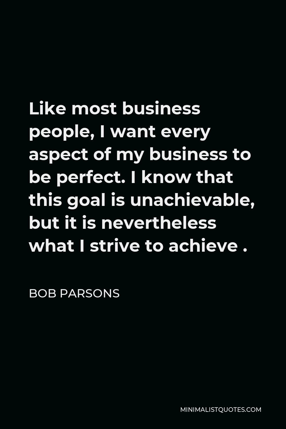 Bob Parsons Quote - Like most business people, I want every aspect of my business to be perfect. I know that this goal is unachievable, but it is nevertheless what I strive to achieve .