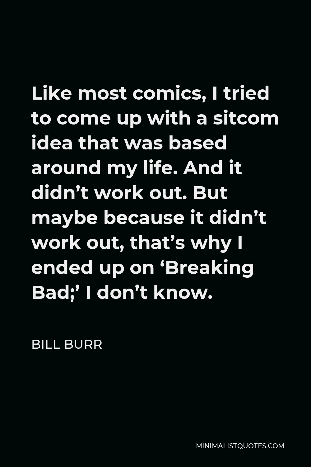 Bill Burr Quote - Like most comics, I tried to come up with a sitcom idea that was based around my life. And it didn’t work out. But maybe because it didn’t work out, that’s why I ended up on ‘Breaking Bad;’ I don’t know.