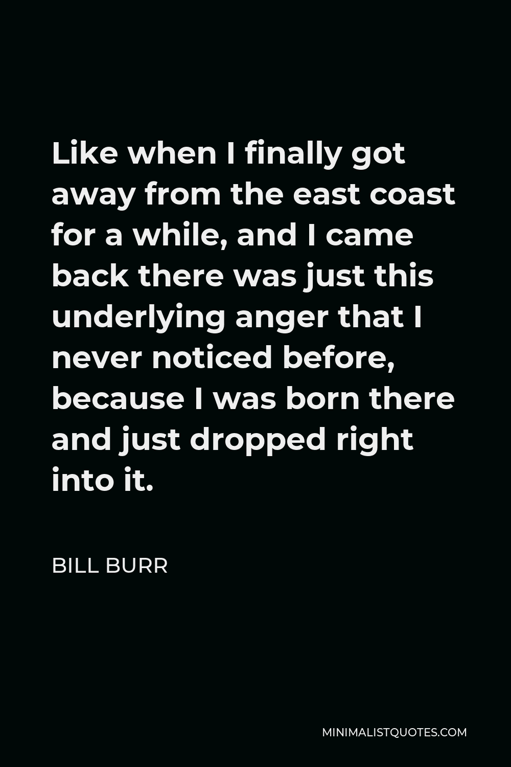Bill Burr Quote - Like when I finally got away from the east coast for a while, and I came back there was just this underlying anger that I never noticed before, because I was born there and just dropped right into it.