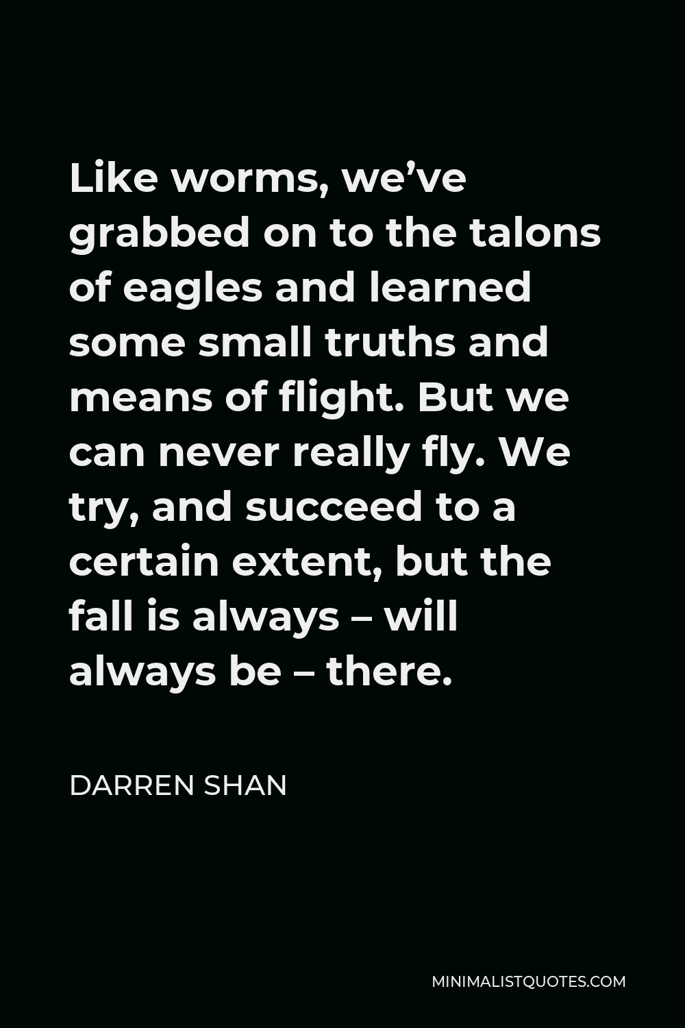 Darren Shan Quote - Like worms, we’ve grabbed on to the talons of eagles and learned some small truths and means of flight. But we can never really fly. We try, and succeed to a certain extent, but the fall is always – will always be – there.