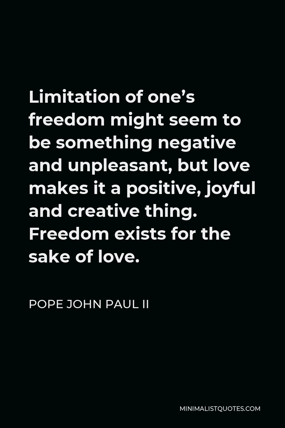 Pope John Paul II Quote - Limitation of one’s freedom might seem to be something negative and unpleasant, but love makes it a positive, joyful and creative thing. Freedom exists for the sake of love.